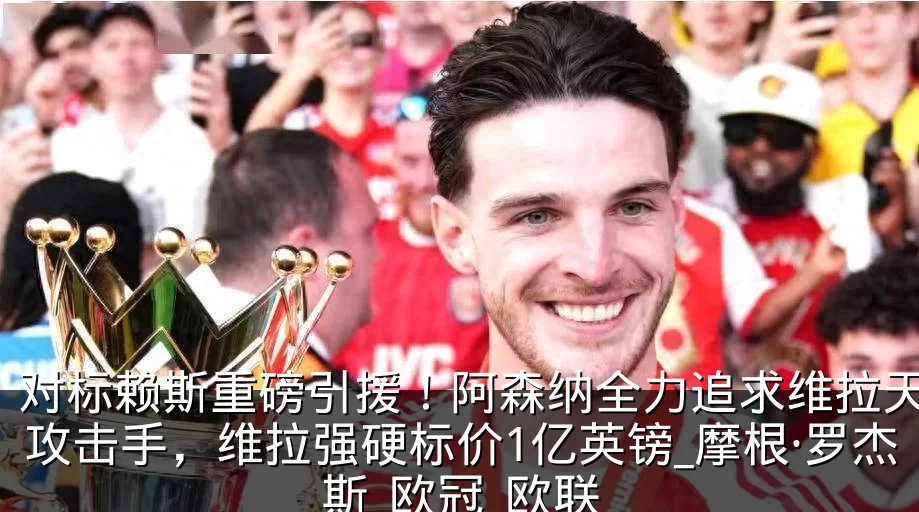对标赖斯重磅引援！阿森纳全力追求维拉天才攻击手，维拉强硬标价1亿英镑_摩根·罗杰斯_欧冠_欧联